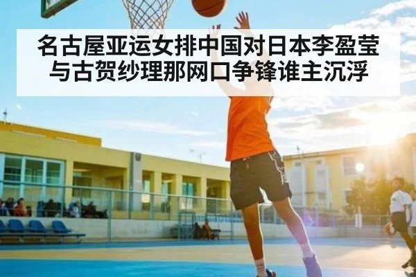 名古屋亚运女排中国对日本李盈莹与古贺纱理那网口争锋谁主沉浮