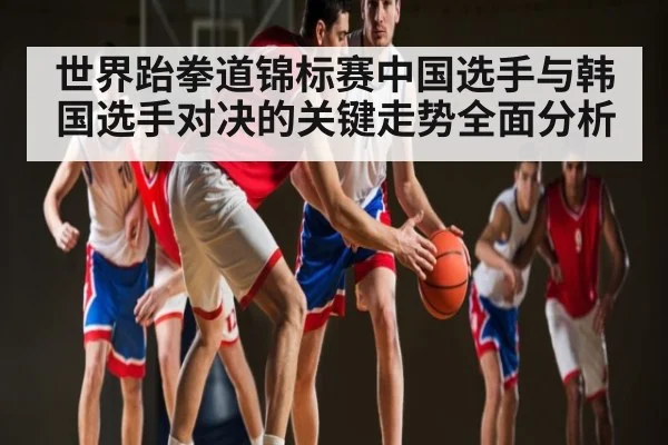 世界跆拳道锦标赛中国选手与韩国选手对决的关键走势全面分析