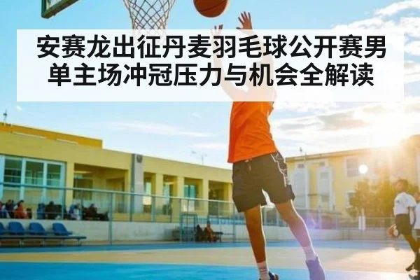 安赛龙出征丹麦羽毛球公开赛男单主场冲冠压力与机会全解读