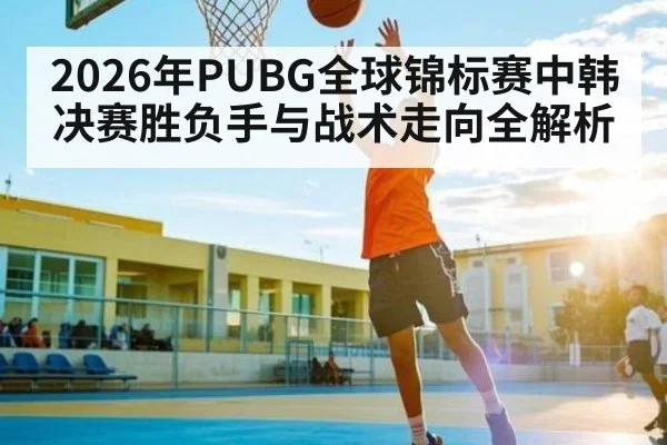 2026年PUBG全球锦标赛中韩决赛胜负手与战术走向全解析